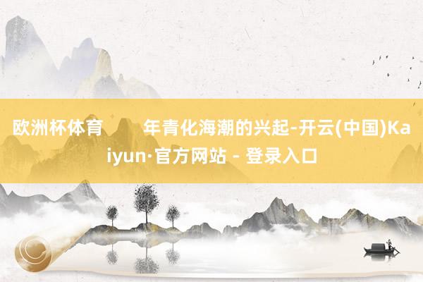 欧洲杯体育        年青化海潮的兴起-开云(中国)Kaiyun·官方网站 - 登录入口
