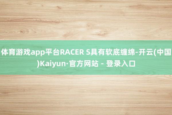体育游戏app平台RACER S具有软底缠绵-开云(中国)Kaiyun·官方网站 - 登录入口