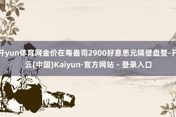 开yun体育网金价在每盎司2900好意思元隔壁盘整-开云(中国)Kaiyun·官方网站 - 登录入口
