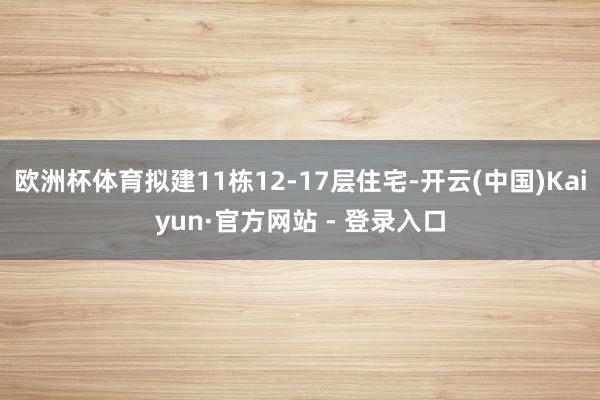 欧洲杯体育拟建11栋12-17层住宅-开云(中国)Kaiyun·官方网站 - 登录入口