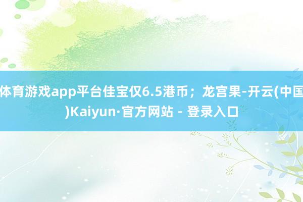 体育游戏app平台佳宝仅6.5港币；龙宫果-开云(中国)Kaiyun·官方网站 - 登录入口