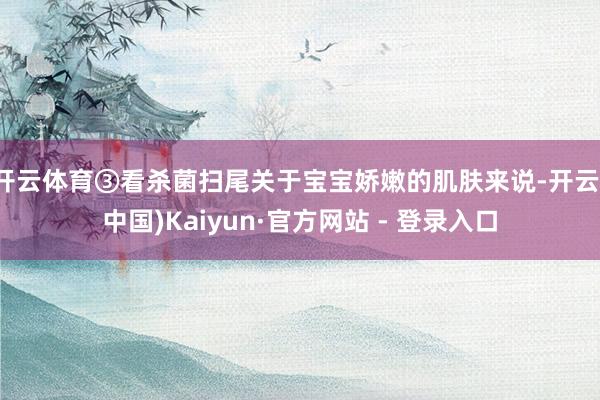 开云体育③看杀菌扫尾关于宝宝娇嫩的肌肤来说-开云(中国)Kaiyun·官方网站 - 登录入口
