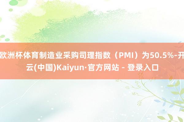 欧洲杯体育制造业采购司理指数（PMI）为50.5%-开云(中国)Kaiyun·官方网站 - 登录入口