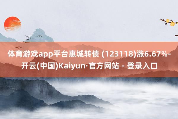 体育游戏app平台惠城转债 (123118)涨6.67%-开云(中国)Kaiyun·官方网站 - 登录入口