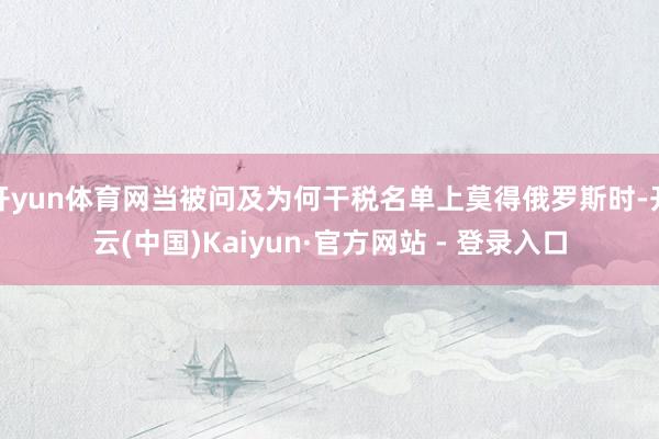 开yun体育网当被问及为何干税名单上莫得俄罗斯时-开云(中国)Kaiyun·官方网站 - 登录入口