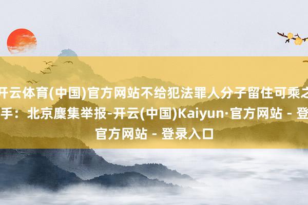 开云体育(中国)官方网站不给犯法罪人分子留住可乘之机！着手：北京麇集举报-开云(中国)Kaiyun·官方网站 - 登录入口