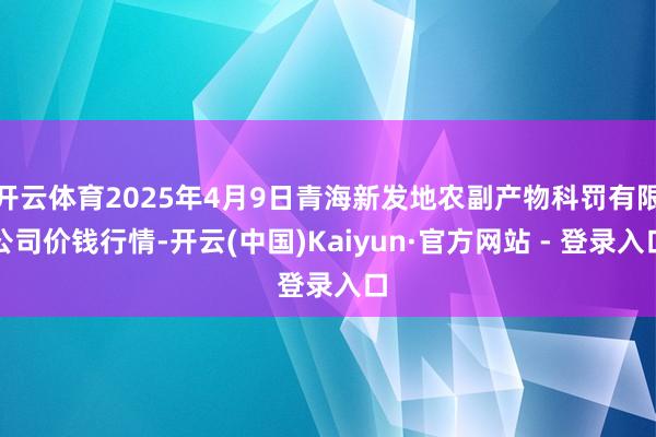 开云体育2025年4月9日青海新发地农副产物科罚有限公司价钱行情-开云(中国)Kaiyun·官方网站 - 登录入口