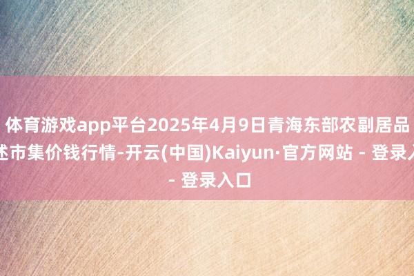 体育游戏app平台2025年4月9日青海东部农副居品概述市集价钱行情-开云(中国)Kaiyun·官方网站 - 登录入口