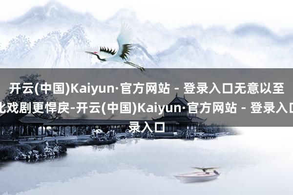 开云(中国)Kaiyun·官方网站 - 登录入口无意以至比戏剧更悍戾-开云(中国)Kaiyun·官方网站 - 登录入口