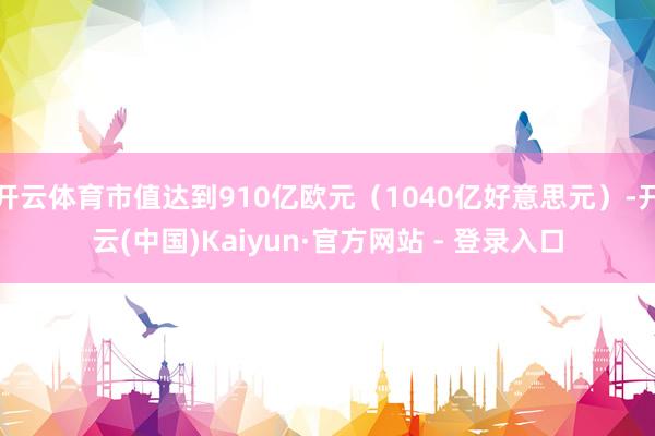 开云体育市值达到910亿欧元（1040亿好意思元）-开云(中国)Kaiyun·官方网站 - 登录入口