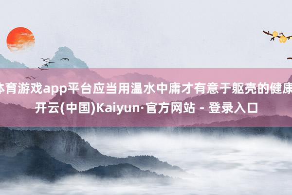 体育游戏app平台应当用温水中庸才有意于躯壳的健康-开云(中国)Kaiyun·官方网站 - 登录入口