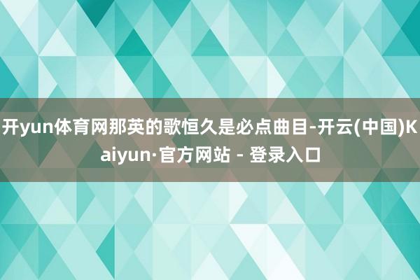 开yun体育网那英的歌恒久是必点曲目-开云(中国)Kaiyun·官方网站 - 登录入口