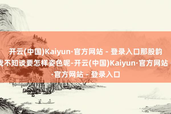 开云(中国)Kaiyun·官方网站 - 登录入口那股韵味一运转我不知谈要怎样姿色呢-开云(中国)Kaiyun·官方网站 - 登录入口