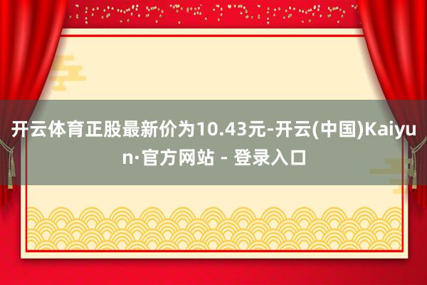 开云体育正股最新价为10.43元-开云(中国)Kaiyun·官方网站 - 登录入口