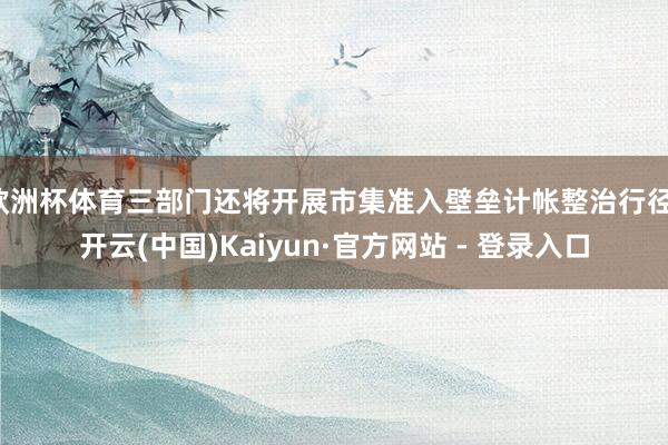 欧洲杯体育三部门还将开展市集准入壁垒计帐整治行径-开云(中国)Kaiyun·官方网站 - 登录入口