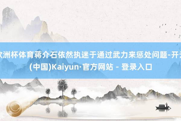 欧洲杯体育蒋介石依然执迷于通过武力来惩处问题-开云(中国)Kaiyun·官方网站 - 登录入口