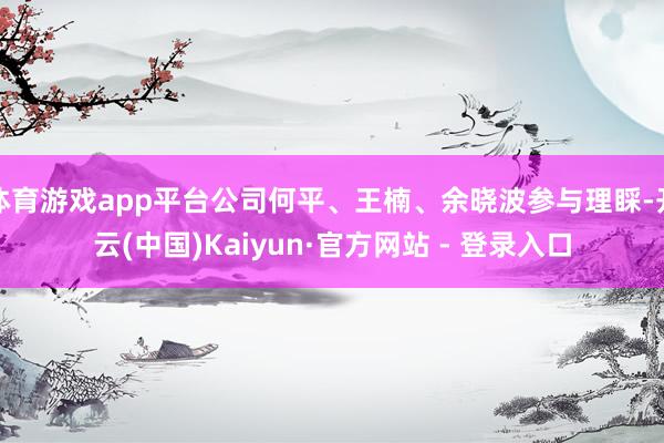 体育游戏app平台公司何平、王楠、余晓波参与理睬-开云(中国)Kaiyun·官方网站 - 登录入口