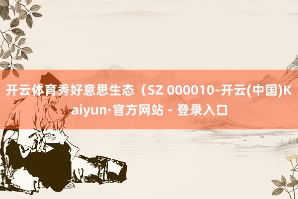 开云体育秀好意思生态（SZ 000010-开云(中国)Kaiyun·官方网站 - 登录入口