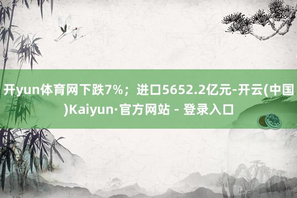 开yun体育网下跌7%；进口5652.2亿元-开云(中国)Kaiyun·官方网站 - 登录入口