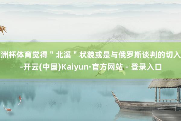 欧洲杯体育觉得＂北溪＂状貌或是与俄罗斯谈判的切入点-开云(中国)Kaiyun·官方网站 - 登录入口