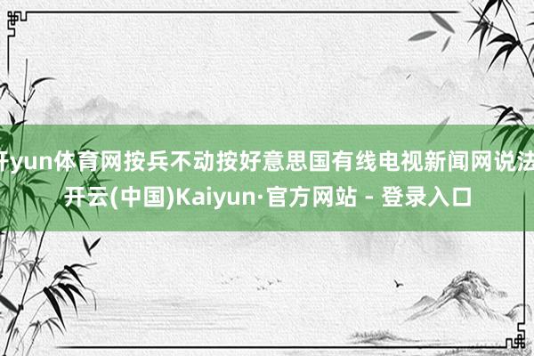 开yun体育网按兵不动按好意思国有线电视新闻网说法-开云(中国)Kaiyun·官方网站 - 登录入口