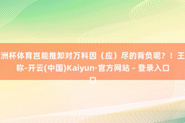 欧洲杯体育岂能推卸对万科因（应）尽的背负呢？！王石称-开云(中国)Kaiyun·官方网站 - 登录入口