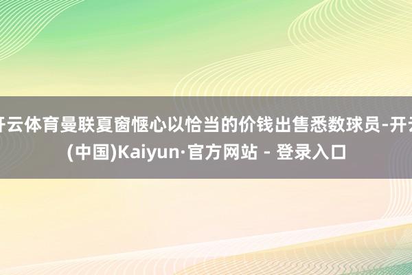 开云体育曼联夏窗惬心以恰当的价钱出售悉数球员-开云(中国)Kaiyun·官方网站 - 登录入口