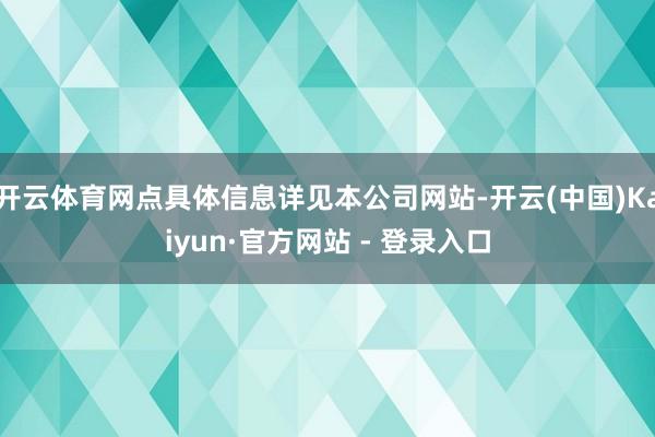 开云体育网点具体信息详见本公司网站-开云(中国)Kaiyun·官方网站 - 登录入口