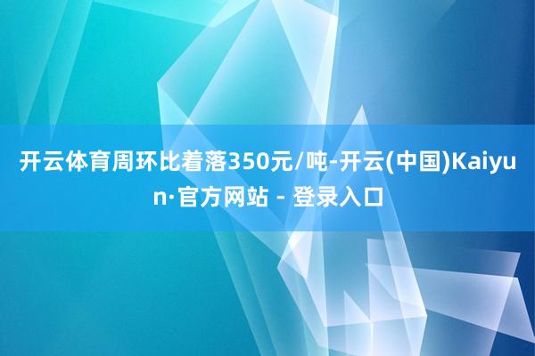 开云体育周环比着落350元/吨-开云(中国)Kaiyun·官方网站 - 登录入口