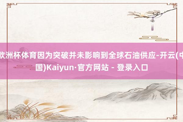 欧洲杯体育因为突破并未影响到全球石油供应-开云(中国)Kaiyun·官方网站 - 登录入口