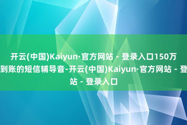 开云(中国)Kaiyun·官方网站 - 登录入口150万元贷款到账的短信辅导音-开云(中国)Kaiyun·官方网站 - 登录入口