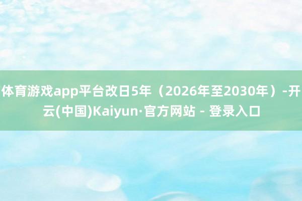体育游戏app平台改日5年（2026年至2030年）-开云(中国)Kaiyun·官方网站 - 登录入口