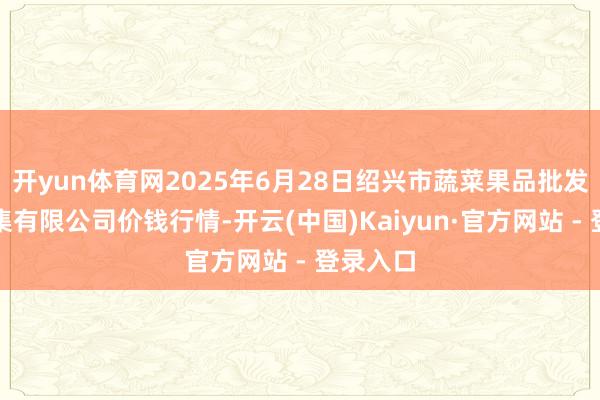 开yun体育网2025年6月28日绍兴市蔬菜果品批发来回市集有限公司价钱行情-开云(中国)Kaiyun·官方网站 - 登录入口