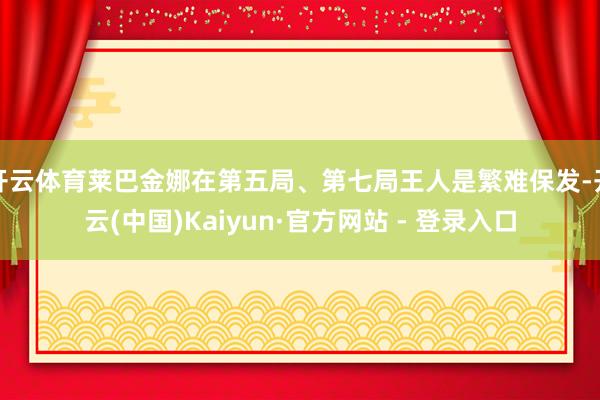 开云体育莱巴金娜在第五局、第七局王人是繁难保发-开云(中国)Kaiyun·官方网站 - 登录入口