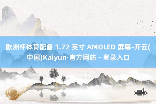 欧洲杯体育配备 1.72 英寸 AMOLED 屏幕-开云(中国)Kaiyun·官方网站 - 登录入口