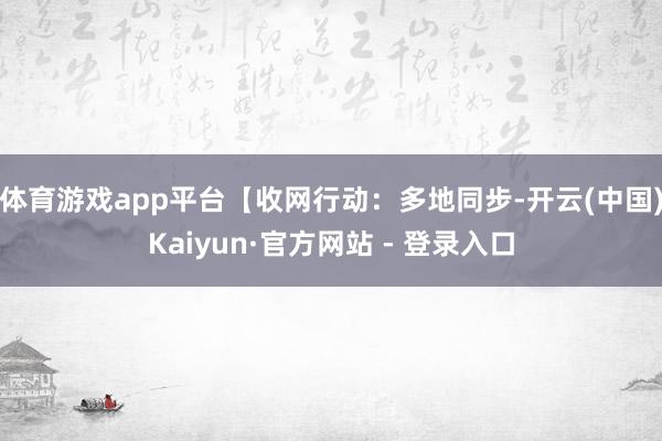 体育游戏app平台【收网行动:多地同步-开云(中国)Kaiyun·官方网站 - 登录入口