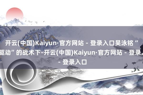开云(中国)Kaiyun·官方网站 - 登录入口吴泳铭“AI 驱动”的战术下-开云(中国)Kaiyun·官方网站 - 登录入口