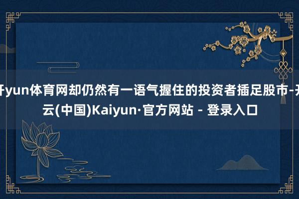 开yun体育网却仍然有一语气握住的投资者插足股市-开云(中国)Kaiyun·官方网站 - 登录入口