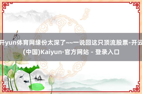 开yun体育网缘份太深了~~一说回这只顶流股票-开云(中国)Kaiyun·官方网站 - 登录入口