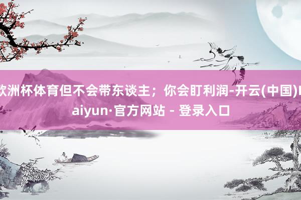 欧洲杯体育但不会带东谈主；你会盯利润-开云(中国)Kaiyun·官方网站 - 登录入口