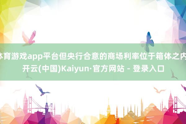 体育游戏app平台但央行合意的商场利率位于箱体之内-开云(中国)Kaiyun·官方网站 - 登录入口