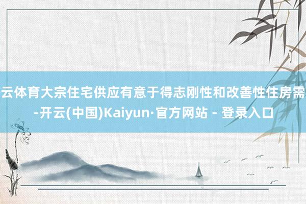 开云体育大宗住宅供应有意于得志刚性和改善性住房需求-开云(中国)Kaiyun·官方网站 - 登录入口