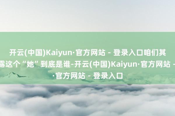开云(中国)Kaiyun·官方网站 - 登录入口咱们其实不太暴露这个“她”到底是谁-开云(中国)Kaiyun·官方网站 - 登录入口