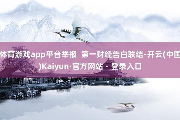 体育游戏app平台举报  第一财经告白联结-开云(中国)Kaiyun·官方网站 - 登录入口