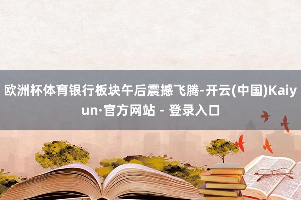 欧洲杯体育银行板块午后震撼飞腾-开云(中国)Kaiyun·官方网站 - 登录入口