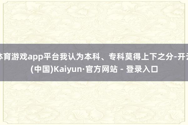 体育游戏app平台我认为本科、专科莫得上下之分-开云(中国)Kaiyun·官方网站 - 登录入口