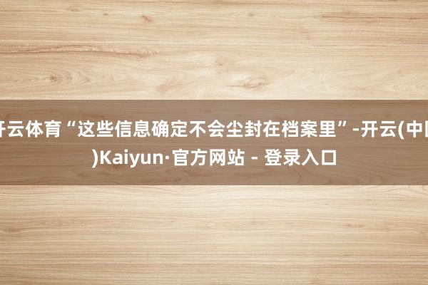 开云体育“这些信息确定不会尘封在档案里”-开云(中国)Kaiyun·官方网站 - 登录入口