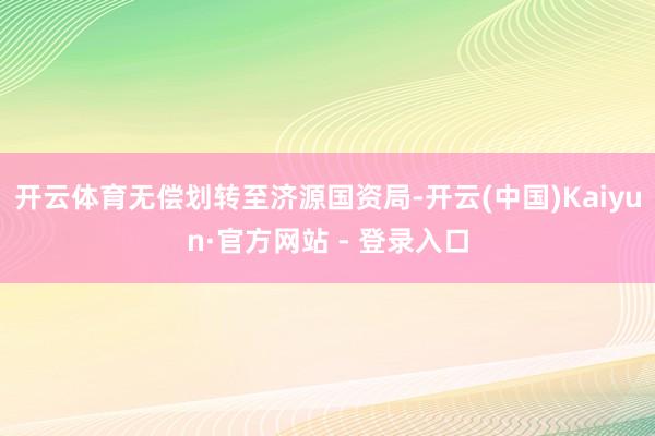 开云体育无偿划转至济源国资局-开云(中国)Kaiyun·官方网站 - 登录入口