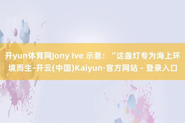 开yun体育网Jony Ive 示意：“这盏灯专为海上环境而生-开云(中国)Kaiyun·官方网站 - 登录入口
