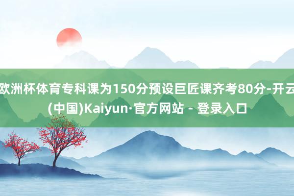 欧洲杯体育专科课为150分预设巨匠课齐考80分-开云(中国)Kaiyun·官方网站 - 登录入口